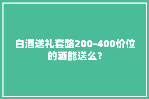 白酒送礼套路200-400价位的酒能送么？ 白酒送礼套路200-400价位的酒能送么？ 智能科技