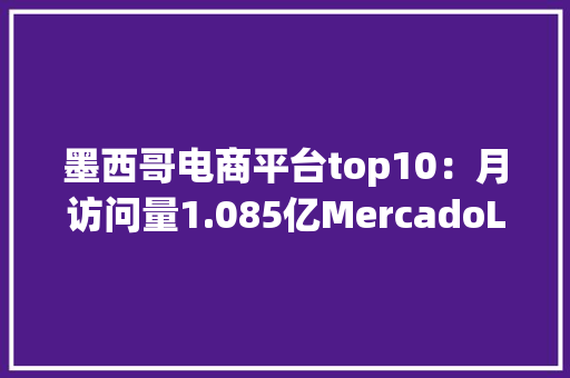 墨西哥电商平台top10：月访问量1.085亿MercadoLibre荣居榜首 墨西哥电商平台top10：月访问量1.085亿MercadoLibre荣居榜首 智能科技