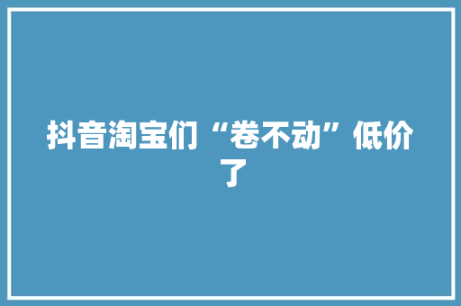 抖音淘宝们“卷不动”低价了