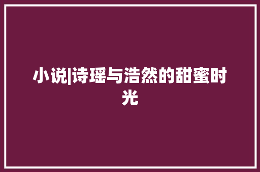 小说|诗瑶与浩然的甜蜜时光 小说|诗瑶与浩然的甜蜜时光 人工智能