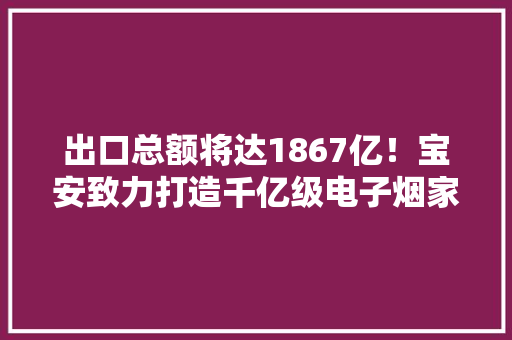 出口总额将达1867亿！宝安致力打造千亿级电子烟家当集群 出口总额将达1867亿！宝安致力打造千亿级电子烟家当集群 智能家居