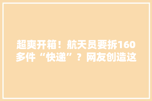 超爽开箱！航天员要拆160多件“快递”？网友创造这个细节……