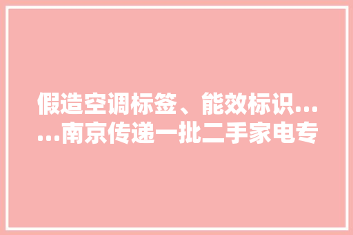 假造空调标签、能效标识……南京传递一批二手家电专项整治案例 假造空调标签、能效标识……南京传递一批二手家电专项整治案例 互联通信