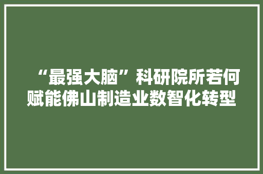 “最强大脑”科研院所若何赋能佛山制造业数智化转型？
