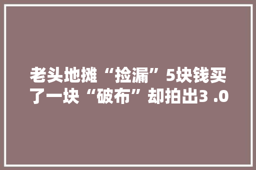 老头地摊“捡漏”5块钱买了一块“破布”却拍出3 .08亿的天价