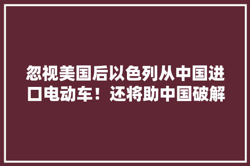 忽视美国后以色列从中国进口电动车！还将助中国破解技能难题 忽视美国后以色列从中国进口电动车！还将助中国破解技能难题 智能家居