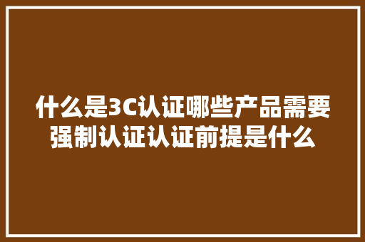 什么是3C认证哪些产品需要强制认证认证前提是什么 什么是3C认证哪些产品需要强制认证认证前提是什么 智能家居