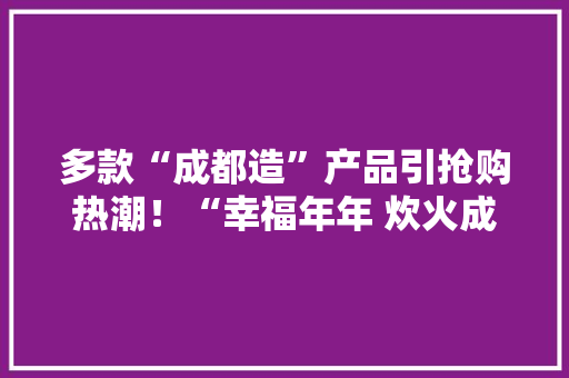 多款“成都造”产品引抢购热潮！“幸福年年 炊火成都”系列直播人气高 多款“成都造”产品引抢购热潮！“幸福年年 炊火成都”系列直播人气高 智能家居