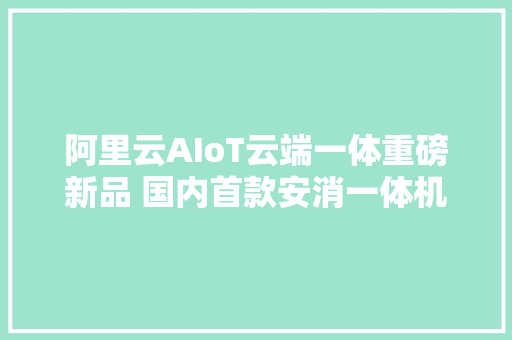 阿里云AIoT云端一体重磅新品 国内首款安消一体机评测申报 阿里云AIoT云端一体重磅新品 国内首款安消一体机评测申报 智能家居