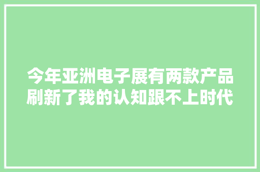 今年亚洲电子展有两款产品刷新了我的认知跟不上时代的脚步了 今年亚洲电子展有两款产品刷新了我的认知跟不上时代的脚步了 互联通信