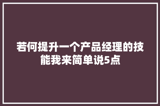 若何提升一个产品经理的技能我来简单说5点