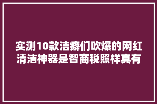 实测10款洁癖们吹爆的网红清洁神器是智商税照样真有用？