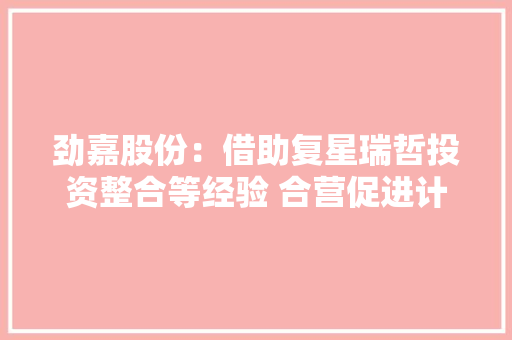 劲嘉股份：借助复星瑞哲投资整合等经验 合营促进计策目标 劲嘉股份：借助复星瑞哲投资整合等经验 合营促进计策目标 互联通信