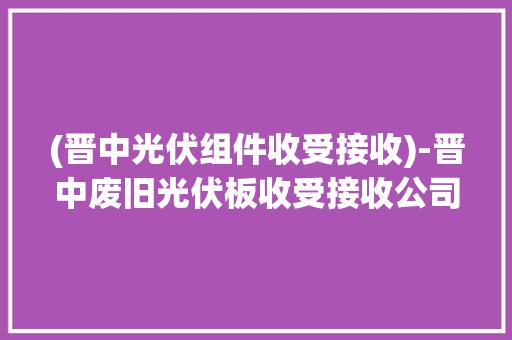(晋中光伏组件收受接收)-晋中废旧光伏板收受接收公司