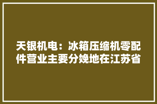 天银机电：冰箱压缩机零配件营业主要分娩地在江苏省常熟市碧溪街道电厂路19号雷达与航天电子营业主要在子公司注册地址及相关经营场所进行 天银机电：冰箱压缩机零配件营业主要分娩地在江苏省常熟市碧溪街道电厂路19号雷达与航天电子营业主要在子公司注册地址及相关经营场所进行 互联通信