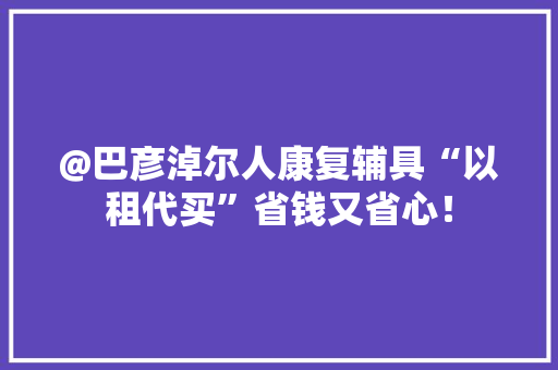 @巴彦淖尔人康复辅具“以租代买”省钱又省心！ @巴彦淖尔人康复辅具“以租代买”省钱又省心！ 人工智能