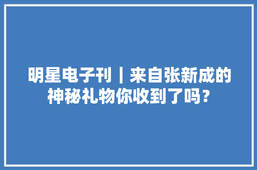 明星电子刊｜来自张新成的神秘礼物你收到了吗？ 明星电子刊｜来自张新成的神秘礼物你收到了吗？ 互联通信