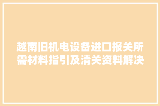 越南旧机电设备进口报关所需材料指引及清关资料解决