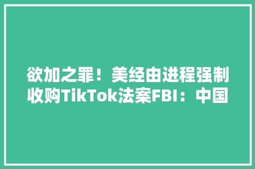 欲加之罪！美经由进程强制收购TikTok法案FBI：中国经由进程它破坏设备