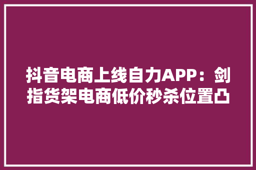 抖音电商上线自力APP：剑指货架电商低价秒杀位置凸显