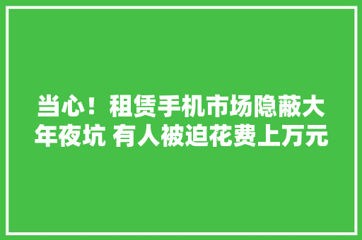 当心！租赁手机市场隐蔽大年夜坑 有人被迫花费上万元