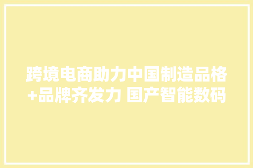 跨境电商助力中国制造品格+品牌齐发力 国产智能数码在SHEIN点燃海外夏日经济