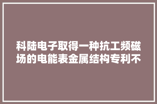 科陆电子取得一种抗工频磁场的电能表金属结构专利不仅降低分娩成本而且提高产品质量