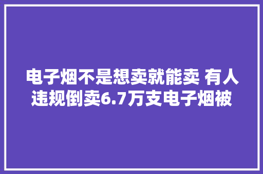 电子烟不是想卖就能卖 有人违规倒卖6.7万支电子烟被判刑