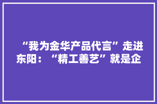 “我为金华产品代言”走进东阳：“精工善艺”就是企业的代言词
