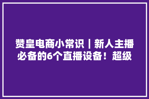 赞皇电商小常识｜新人主播必备的6个直播设备！超级实用