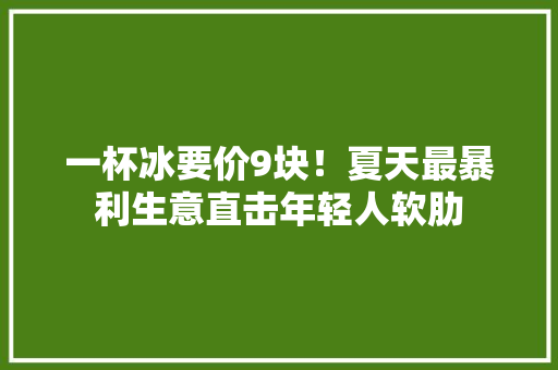 一杯冰要价9块！夏天最暴利生意直击年轻人软肋