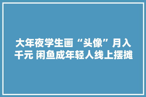 大年夜学生画“头像”月入千元 闲鱼成年轻人线上摆摊第一站