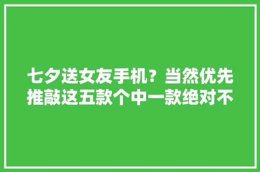 七夕送女友手机？当然优先推敲这五款个中一款绝对不会踩雷！