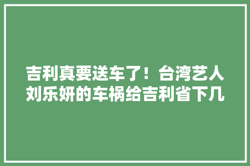 吉利真要送车了！台湾艺人刘乐妍的车祸给吉利省下几亿广告费 吉利真要送车了！台湾艺人刘乐妍的车祸给吉利省下几亿广告费 人工智能