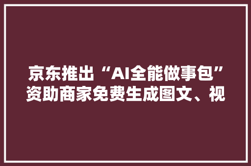 京东推出“AI全能做事包”资助商家免费生成图文、视频和直播