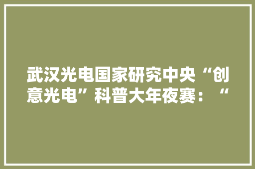 武汉光电国家研究中央“创意光电”科普大年夜赛：“脑洞大年夜开”的科技产品引领未来潮流 武汉光电国家研究中央“创意光电”科普大年夜赛：“脑洞大年夜开”的科技产品引领未来潮流 互联通信