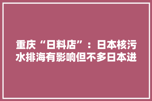 重庆“日料店”：日本核污水排海有影响但不多日本进口海鲜占比极小 重庆“日料店”：日本核污水排海有影响但不多日本进口海鲜占比极小 智能家居