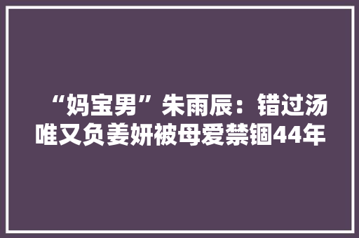 “妈宝男”朱雨辰：错过汤唯又负姜妍被母爱禁锢44年至今未婚 “妈宝男”朱雨辰：错过汤唯又负姜妍被母爱禁锢44年至今未婚 人工智能