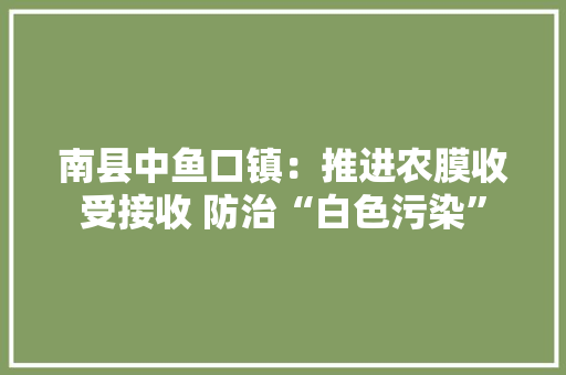 南县中鱼口镇：推进农膜收受接收 防治“白色污染” 南县中鱼口镇：推进农膜收受接收 防治“白色污染” 智能家居