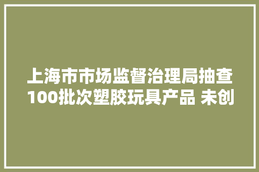 上海市市场监督治理局抽查100批次塑胶玩具产品 未创造不合格