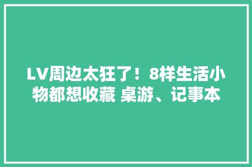 LV周边太狂了！8样生活小物都想收藏 桌游、记事本送礼有面子