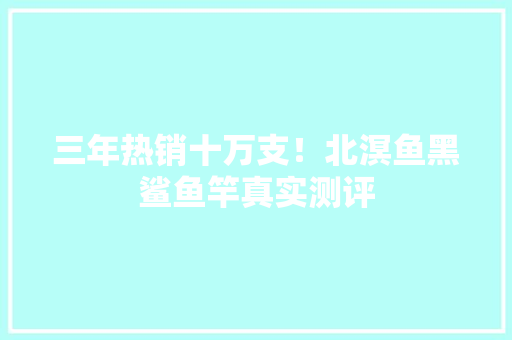 三年热销十万支！北溟鱼黑鲨鱼竿真实测评