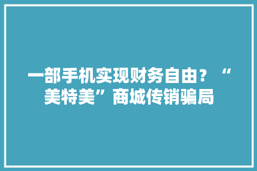 一部手机实现财务自由？“美特美”商城传销骗局 一部手机实现财务自由？“美特美”商城传销骗局 人工智能