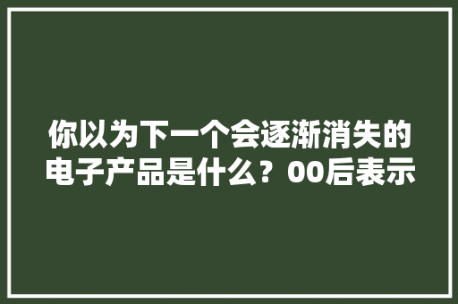 你以为下一个会逐渐消失的电子产品是什么？00后表示很陌生！ 你以为下一个会逐渐消失的电子产品是什么？00后表示很陌生！ 智能科技