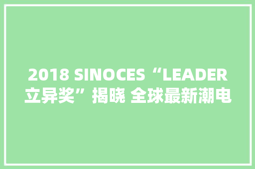 2018 SINOCES“LEADER立异奖”揭晓 全球最新潮电子产品脱颖而出