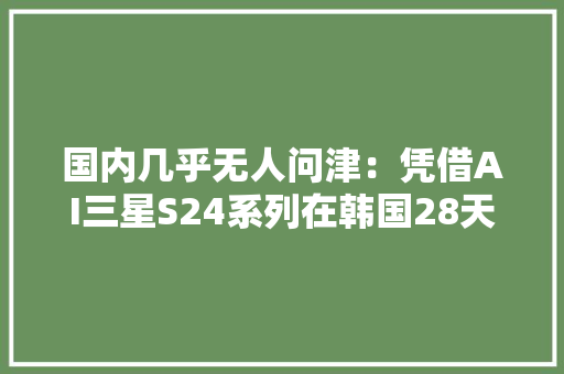 国内几乎无人问津：凭借AI三星S24系列在韩国28天热卖100万部 国内几乎无人问津：凭借AI三星S24系列在韩国28天热卖100万部 人工智能