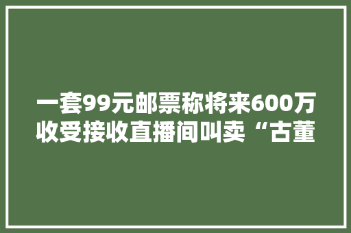 一套99元邮票称将来600万收受接收直播间叫卖“古董”为何让白叟深信不疑？
