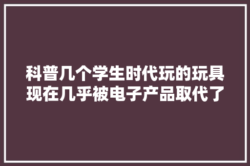 科普几个学生时代玩的玩具现在几乎被电子产品取代了你玩过吗