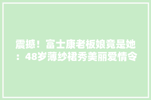 震撼！富士康老板娘竟是她：48岁薄纱裙秀美丽爱情令人倾慕！