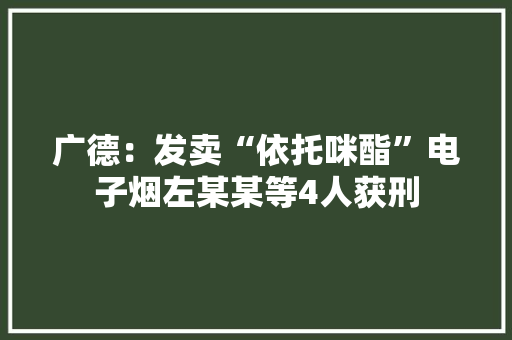 广德：发卖“依托咪酯”电子烟左某某等4人获刑 广德：发卖“依托咪酯”电子烟左某某等4人获刑 人工智能
